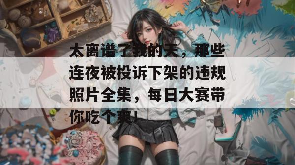 太离谱了我的天,那些连夜被投诉下架的违规照片全集,每日大赛带你吃个爽!