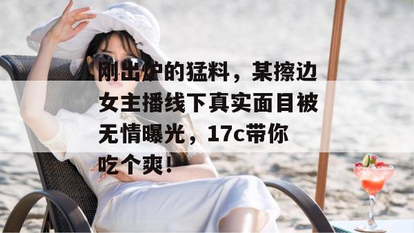 刚出炉的猛料,某擦边女主播线下真实面目被无情曝光,17c带你吃个爽!