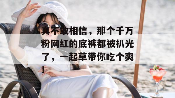 真不敢相信,那个千万粉网红的底裤都被扒光了,一起草带你吃个爽!