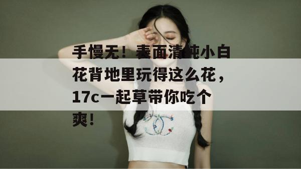 手慢无!表面清纯小白花背地里玩得这么花,17c一起草带你吃个爽!