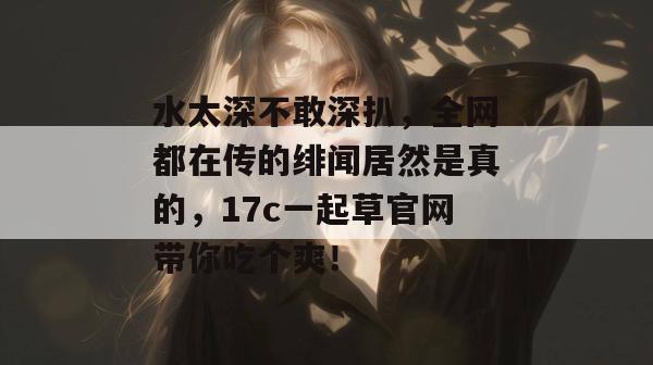 水太深不敢深扒,全网都在传的绯闻居然是真的,17c一起草官网带你吃个爽!