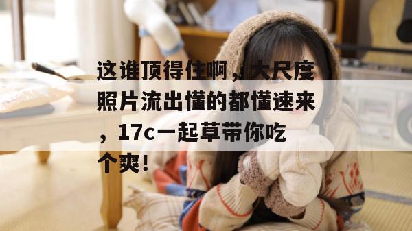 这谁顶得住啊,大尺度照片流出懂的都懂速来,17c一起草带你吃个爽!