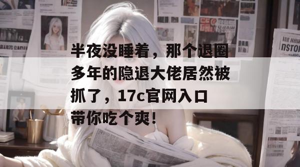半夜没睡着,那个退圈多年的隐退大佬居然被抓了,17c官网入口带你吃个爽!