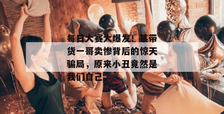 每日大赛大爆发!某带货一哥卖惨背后的惊天骗局,原来小丑竟然是我们自己。
