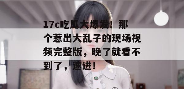 17c吃瓜大爆发!那个惹出大乱子的现场视频完整版,晚了就看不到了,速进!