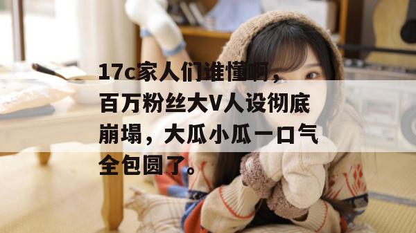 17c家人们谁懂啊,百万粉丝大V人设彻底崩塌,大瓜小瓜一口气全包圆了。