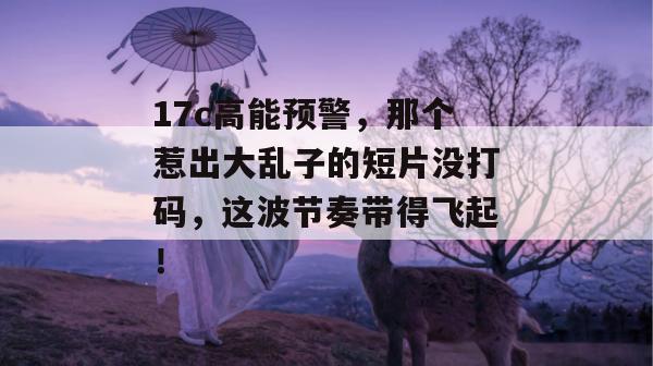 17c高能预警,那个惹出大乱子的短片没打码,这波节奏带得飞起!