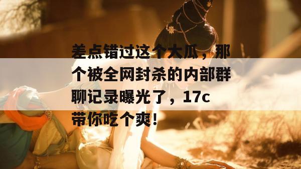 差点错过这个大瓜,那个被全网封杀的内部群聊记录曝光了,17c带你吃个爽!