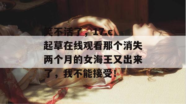 笑不活了,17.c 起草在线观看那个消失两个月的女海王又出来了,我不能接受!