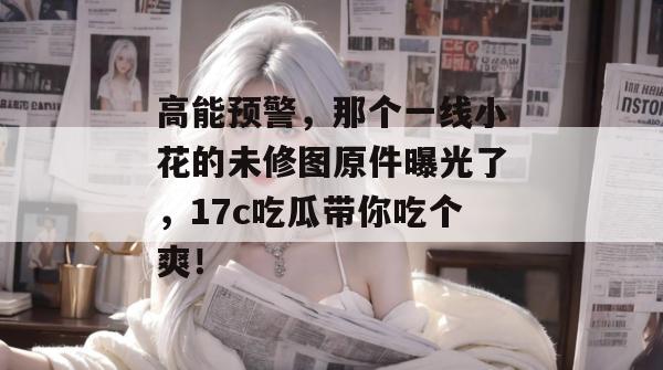 高能预警,那个一线小花的未修图原件曝光了,17c吃瓜带你吃个爽!