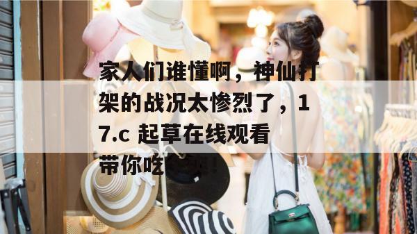 家人们谁懂啊,神仙打架的战况太惨烈了,17.c 起草在线观看带你吃个爽!