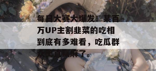 每日大赛大爆发!某百万UP主割韭菜的吃相到底有多难看,吃瓜群众简直赢麻了。