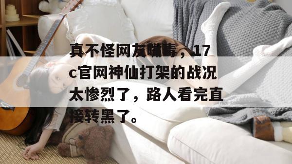 真不怪网友嘴毒,17c官网神仙打架的战况太惨烈了,路人看完直接转黑了。