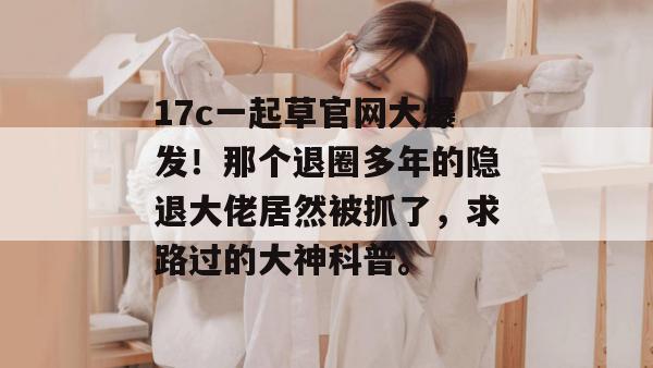 17c一起草官网大爆发!那个退圈多年的隐退大佬居然被抓了,求路过的大神科普。
