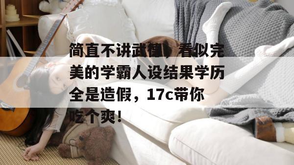 简直不讲武德,看似完美的学霸人设结果学历全是造假,17c带你吃个爽!