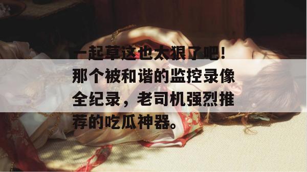 一起草这也太狠了吧!那个被和谐的监控录像全纪录,老司机强烈推荐的吃瓜神器。