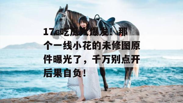 17c吃瓜大爆发!那个一线小花的未修图原件曝光了,千万别点开后果自负!