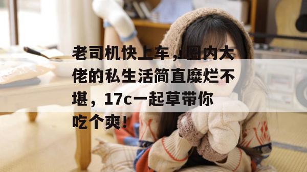 老司机快上车,圈内大佬的私生活简直糜烂不堪,17c一起草带你吃个爽!