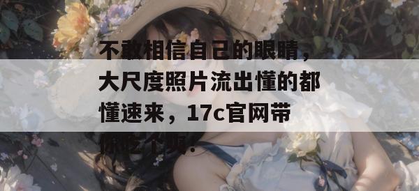 不敢相信自己的眼睛,大尺度照片流出懂的都懂速来,17c官网带你吃个爽!