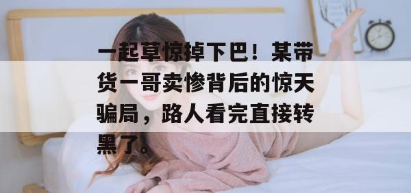 一起草惊掉下巴!某带货一哥卖惨背后的惊天骗局,路人看完直接转黑了。