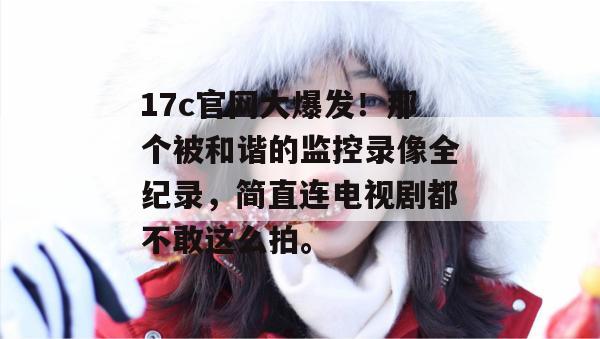 17c官网大爆发!那个被和谐的监控录像全纪录,简直连电视剧都不敢这么拍。